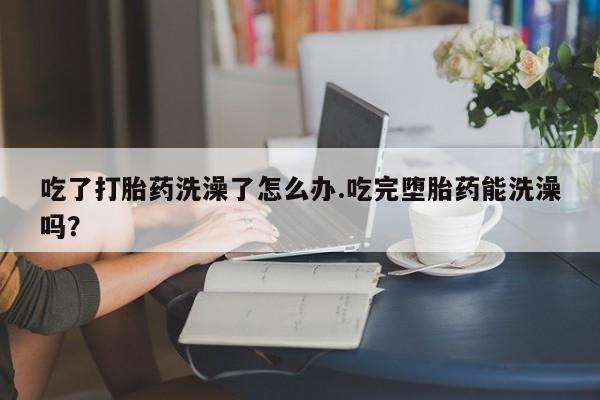打胎药私人店付一半发货吃了打胎药洗澡了怎么办.吃完堕胎药能洗澡吗？