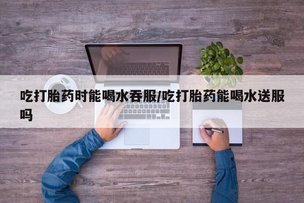 打胎药私人店付一半发货吃打胎药时能喝水吞服/吃打胎药能喝水送服吗