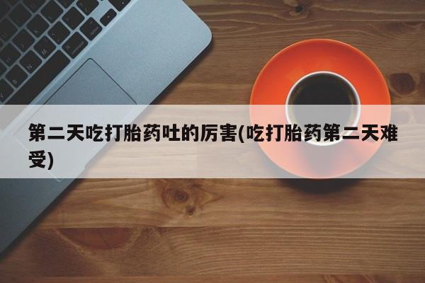 打胎药私人店付一半发货第二天吃打胎药吐的厉害(吃打胎药第二天难受)