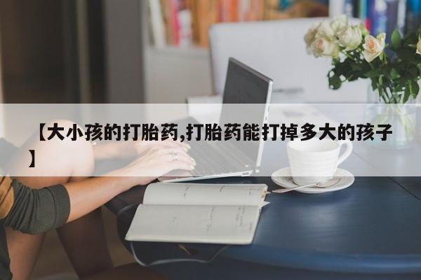 打胎药私人店付一半发货【大小孩的打胎药,打胎药能打掉多大的孩子】