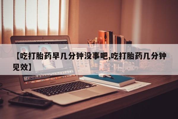 打胎药私人店付一半发货【吃打胎药早几分钟没事吧,吃打胎药几分钟见效】