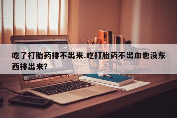 打胎药私人店付一半发货吃了打胎药排不出来.吃打胎药不出血也没东西排出来？