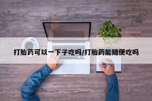 打胎药私人店付一半发货打胎药可以一下子吃吗/打胎药能随便吃吗