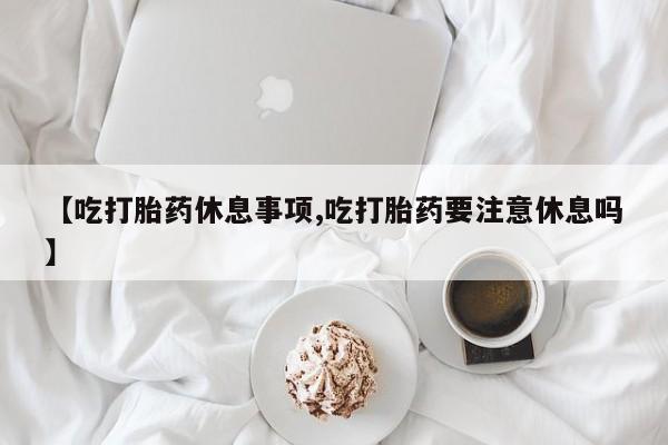 打胎药私人店付一半发货【吃打胎药休息事项,吃打胎药要注意休息吗】