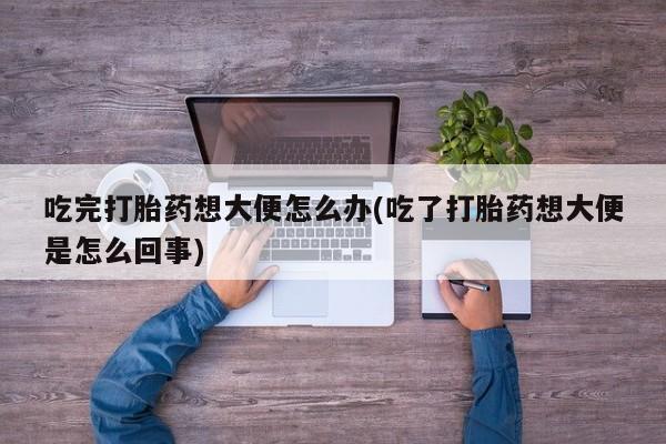 打胎药私人店付一半发货吃完打胎药想大便怎么办(吃了打胎药想大便是怎么回事)