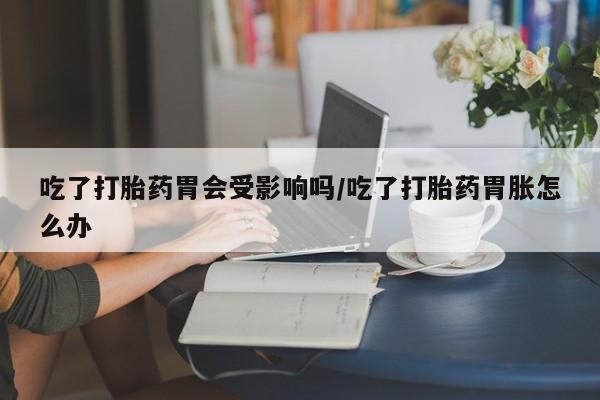 打胎药私人店付一半发货吃了打胎药胃会受影响吗/吃了打胎药胃胀怎么办