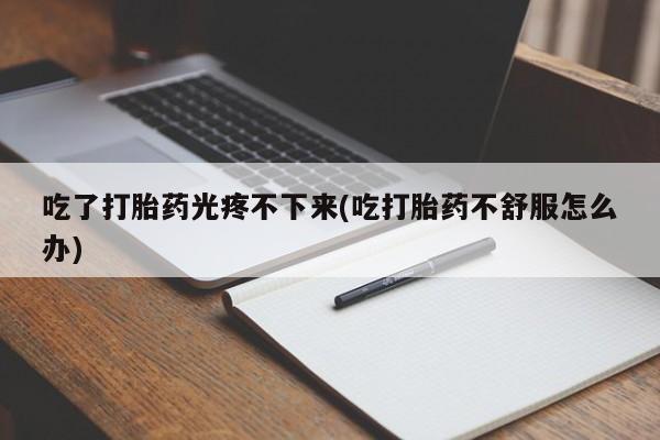 打胎药私人店付一半发货吃了打胎药光疼不下来(吃打胎药不舒服怎么办)