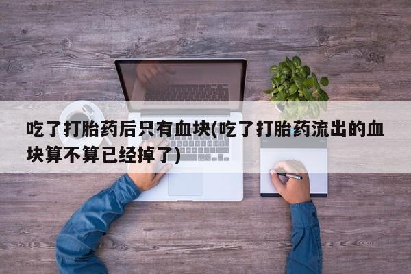 打胎药私人店付一半发货吃了打胎药后只有血块(吃了打胎药流出的血块算不算已经掉了)