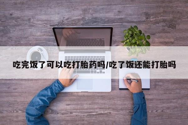 打胎药私人店付一半发货吃完饭了可以吃打胎药吗/吃了饭还能打胎吗