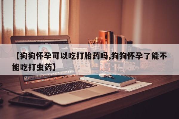 打胎药私人店付一半发货【狗狗怀孕可以吃打胎药吗,狗狗怀孕了能不能吃打虫药】