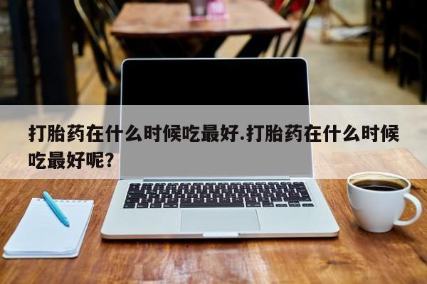 打胎药私人店付一半发货打胎药在什么时候吃最好.打胎药在什么时候吃最好呢？