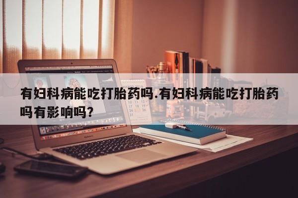 打胎药私人店付一半发货有妇科病能吃打胎药吗.有妇科病能吃打胎药吗有影响吗？