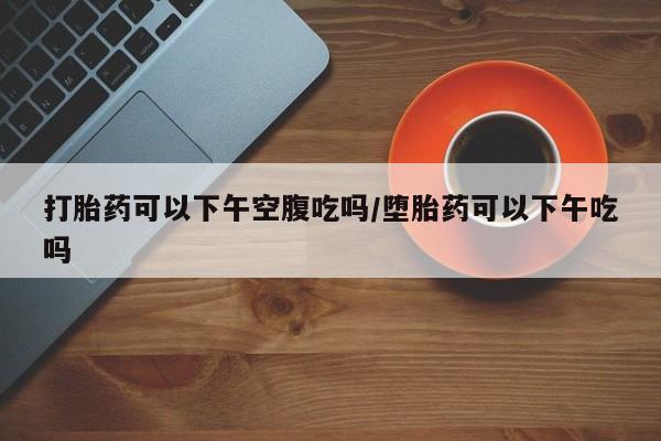 打胎药私人店付一半发货打胎药可以下午空腹吃吗/堕胎药可以下午吃吗