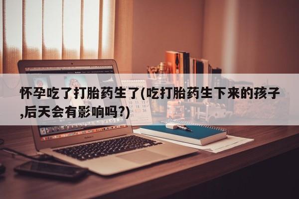 打胎药私人店付一半发货怀孕吃了打胎药生了(吃打胎药生下来的孩子,后天会有影响吗?)