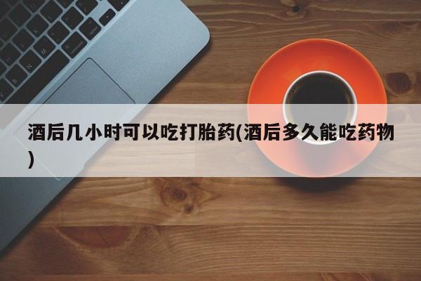 打胎药私人店付一半发货酒后几小时可以吃打胎药(酒后多久能吃药物)