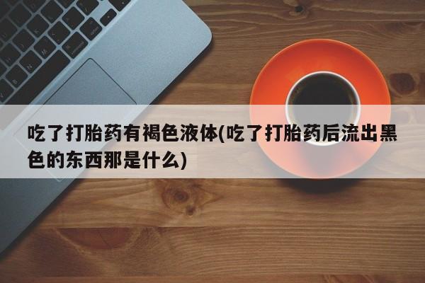 打胎药私人店付一半发货吃了打胎药有褐色液体(吃了打胎药后流出黑色的东西那是什么)