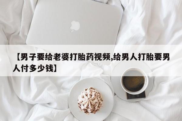 打胎药私人店付一半发货【男子要给老婆打胎药视频,给男人打胎要男人付多少钱】