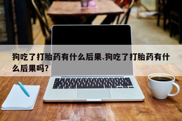 打胎药私人店付一半发货狗吃了打胎药有什么后果.狗吃了打胎药有什么后果吗？