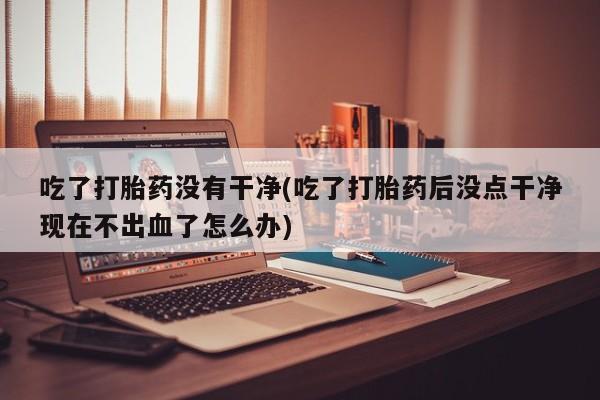 打胎药私人店付一半发货吃了打胎药没有干净(吃了打胎药后没点干净现在不出血了怎么办)