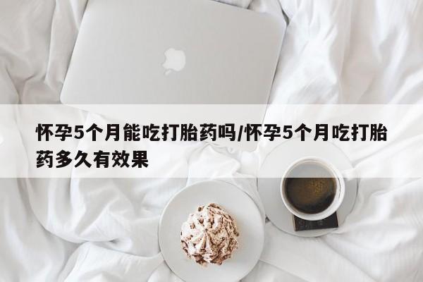 打胎药私人店付一半发货怀孕5个月能吃打胎药吗/怀孕5个月吃打胎药多久有效果