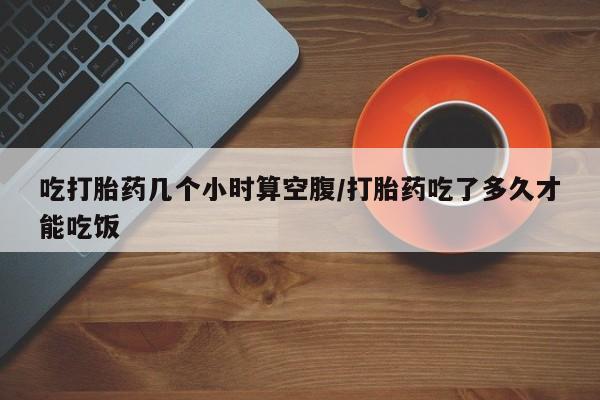 打胎药私人店付一半发货吃打胎药几个小时算空腹/打胎药吃了多久才能吃饭