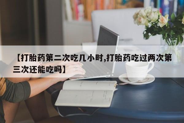 打胎药私人店付一半发货【打胎药第二次吃几小时,打胎药吃过两次第三次还能吃吗】