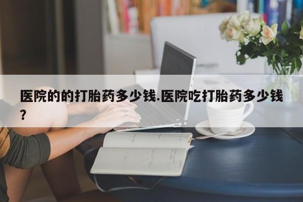 打胎药私人店付一半发货医院的的打胎药多少钱.医院吃打胎药多少钱？