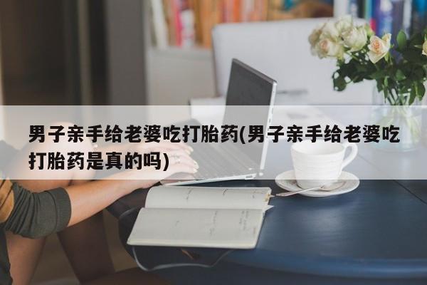 打胎药私人店付一半发货男子亲手给老婆吃打胎药(男子亲手给老婆吃打胎药是真的吗)