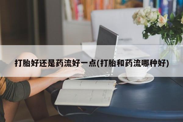 打胎药私人店付一半发货打胎好还是药流好一点(打胎和药流哪种好)