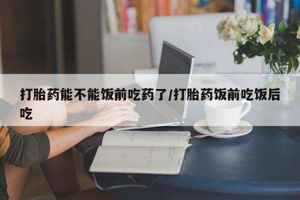 打胎药私人店付一半发货打胎药能不能饭前吃药了/打胎药饭前吃饭后吃