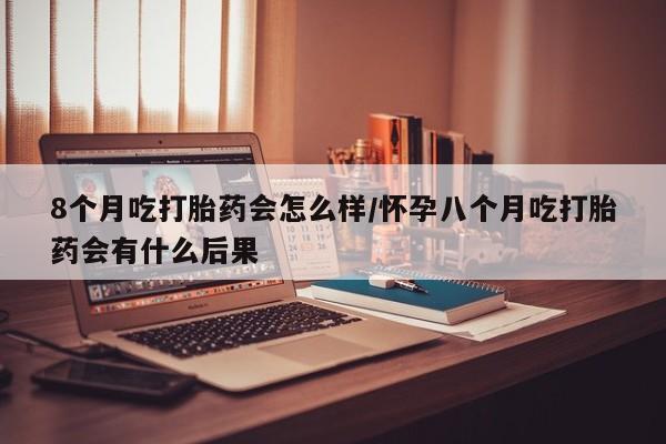 打胎药私人店付一半发货8个月吃打胎药会怎么样/怀孕八个月吃打胎药会有什么后果