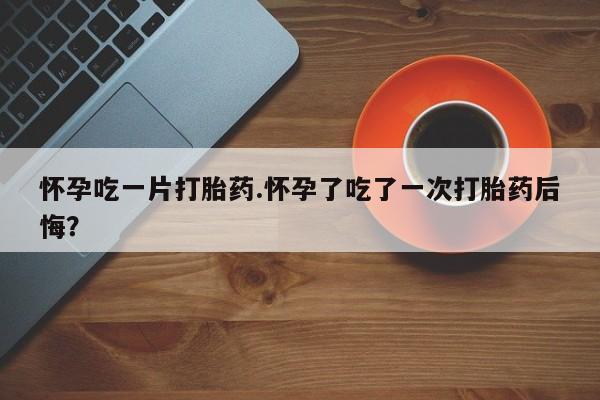 打胎药私人店付一半发货怀孕吃一片打胎药.怀孕了吃了一次打胎药后悔？