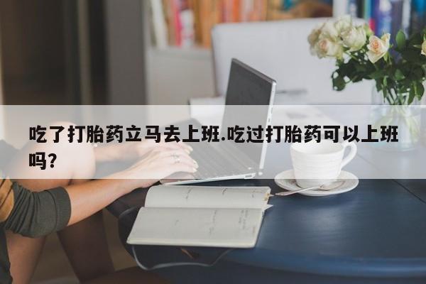 打胎药私人店付一半发货吃了打胎药立马去上班.吃过打胎药可以上班吗？