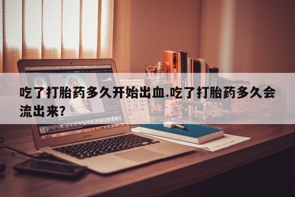 打胎药私人店付一半发货吃了打胎药多久开始出血.吃了打胎药多久会流出来？