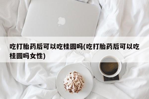 打胎药私人店付一半发货吃打胎药后可以吃桂圆吗(吃打胎药后可以吃桂圆吗女性)