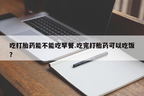 打胎药私人店付一半发货吃打胎药能不能吃早餐.吃完打胎药可以吃饭？