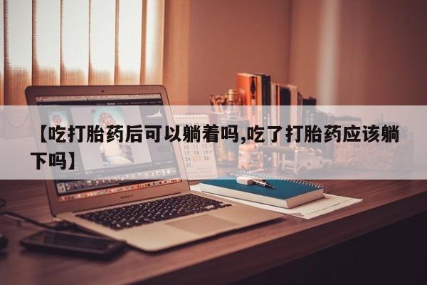 打胎药私人店付一半发货【吃打胎药后可以躺着吗,吃了打胎药应该躺下吗】