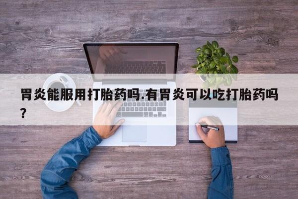 打胎药私人店付一半发货胃炎能服用打胎药吗.有胃炎可以吃打胎药吗？