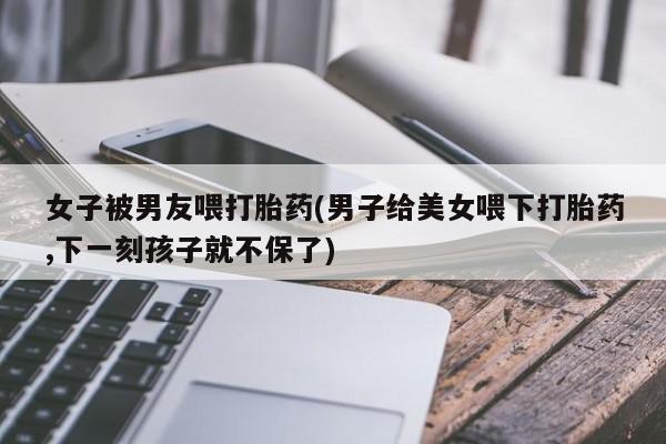 打胎药私人店付一半发货女子被男友喂打胎药(男子给美女喂下打胎药,下一刻孩子就不保了)