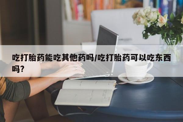 打胎药私人店付一半发货吃打胎药能吃其他药吗/吃打胎药可以吃东西吗?