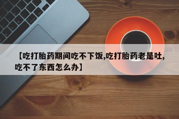打胎药私人店付一半发货【吃打胎药期间吃不下饭,吃打胎药老是吐,吃不了东西怎么办】