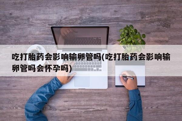 打胎药私人店付一半发货吃打胎药会影响输卵管吗(吃打胎药会影响输卵管吗会怀孕吗)