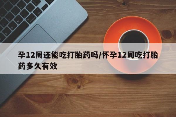 打胎药私人店付一半发货孕12周还能吃打胎药吗/怀孕12周吃打胎药多久有效