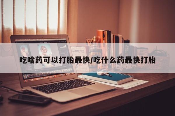 打胎药私人店付一半发货吃啥药可以打胎最快/吃什么药最快打胎