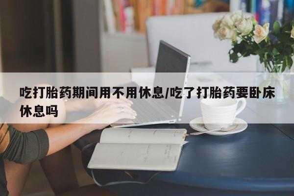 打胎药私人店付一半发货吃打胎药期间用不用休息/吃了打胎药要卧床休息吗