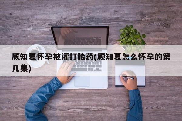 打胎药私人店付一半发货顾知夏怀孕被灌打胎药(顾知夏怎么怀孕的第几集)