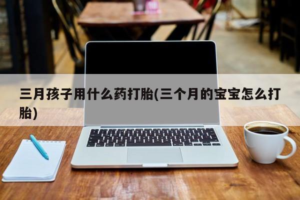 打胎药私人店付一半发货三月孩子用什么药打胎(三个月的宝宝怎么打胎)