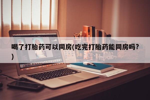 打胎药私人店付一半发货喝了打胎药可以同房(吃完打胎药能同房吗?)