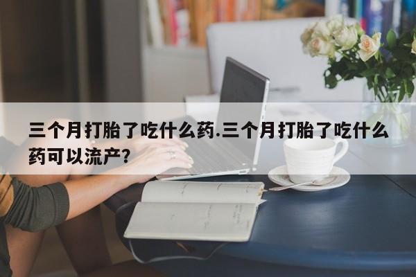 打胎药私人店付一半发货三个月打胎了吃什么药.三个月打胎了吃什么药可以流产？