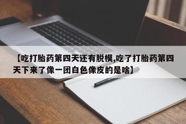 打胎药私人店付一半发货【吃打胎药第四天还有脱模,吃了打胎药第四天下来了像一团白色像皮的是啥】